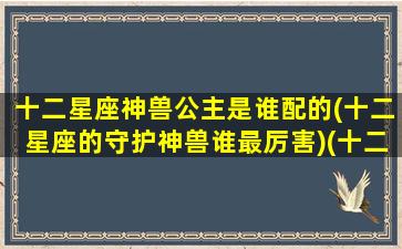 十二星座神兽公主是谁配的(十二星座的守护神兽谁最厉害)(十二星座的守护公主 排名)